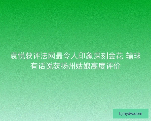 袁悦获评法网最令人印象深刻金花 输球有话说获扬州姑娘高度评价
