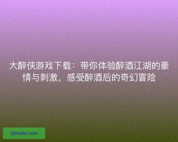 大醉侠游戏下载：带你体验醉酒江湖的豪情与刺激，感受醉酒后的奇幻冒险