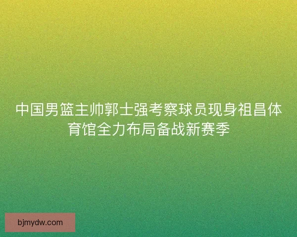 中国男篮主帅郭士强考察球员现身祖昌体育馆全力布局备战新赛季